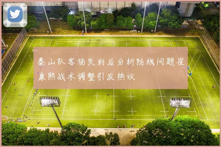 泰山队客场失利后分析防线问题崔康熙战术调整引发热议